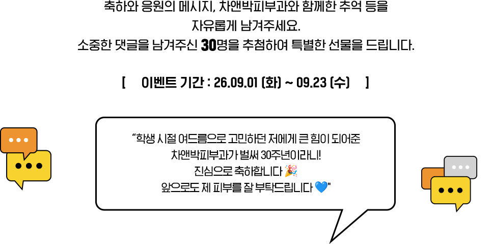 축하와 응원의 메시지, 차앤박피부과와 함께한 추억 등을 자유롭게 남겨주세요. 소중한 댓글을 남겨주신 30명을 추첨하여 특별한 선물을 드립니다. [이벤트 기간: 26.09.01 (화) ~ 09.14 (월)] '학생 시절 여드름으로 고민하던 저에게 큰 핌이 되어준 차앤박피부과가 벌써 30주년이라니! 진심으로 축하합니다 앞으로도 제 피부를 잘 부탁드립니다'